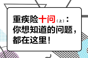 重疾險(xiǎn)十問(wèn)，你想知道的都在這里！（上篇）